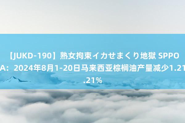 【JUKD-190】熟女拘束イカせまくり地獄 SPPOMA：2024年8月1-20日马来西亚棕榈油产量减少1.21%