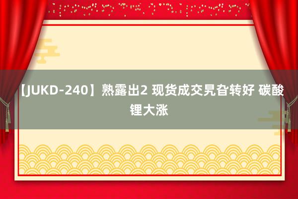 【JUKD-240】熟露出2 现货成交旯旮转好 碳酸锂大涨