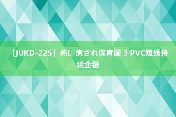 【JUKD-225】熟・癒され保育園 3 PVC短线持续企稳