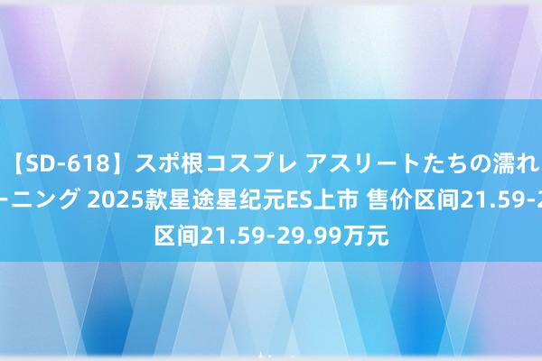 【SD-618】スポ根コスプレ アスリートたちの濡れ濡れトレーニング 2025款星途星纪元ES上市 售价区间21.59-29.99万元