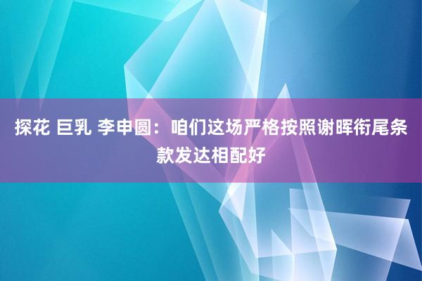 探花 巨乳 李申圆：咱们这场严格按照谢晖衔尾条款发达相配好