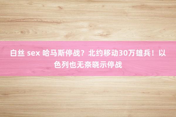 白丝 sex 哈马斯停战？北约移动30万雄兵！以色列也无奈晓示停战