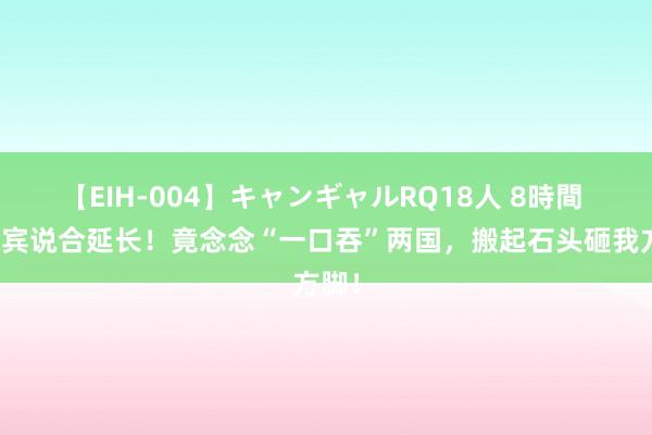 【EIH-004】キャンギャルRQ18人 8時間 菲律宾说合延长！竟念念“一口吞”两国，搬起石头砸我方脚！