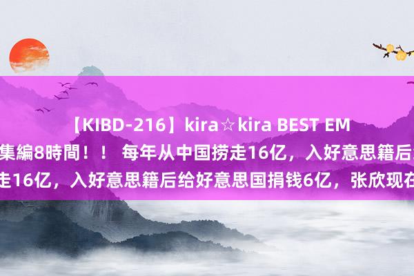 【KIBD-216】kira☆kira BEST EMIRI-中出し性交20発超え-総集編8時間！！ 每年从中国捞走16亿，入好意思籍后给好意思国捐钱6亿，张欣现在如何了