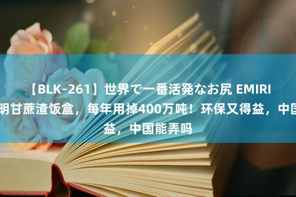 【BLK-261】世界で一番活発なお尻 EMIRI 印度发明甘蔗渣饭盒，每年用掉400万吨！环保又得益，中国能弄吗