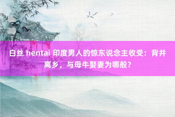 白丝 hentai 印度男人的惊东说念主收受：背井离乡，与母牛娶妻为哪般？