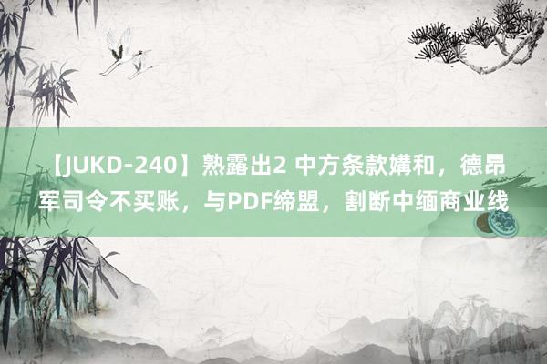 【JUKD-240】熟露出2 中方条款媾和，德昂军司令不买账，与PDF缔盟，割断中缅商业线