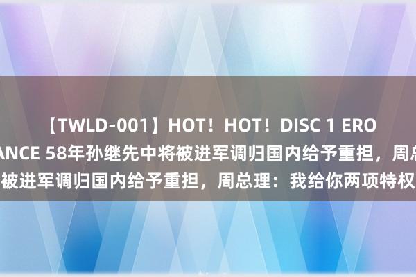 【TWLD-001】HOT！HOT！DISC 1 ERO-BODY BURNING DANCE 58年孙继先中将被进军调归国内给予重担，周总理：我给你两项特权