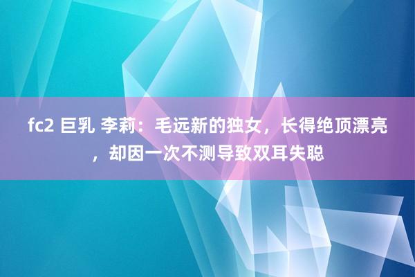 fc2 巨乳 李莉：毛远新的独女，长得绝顶漂亮，却因一次不测导致双耳失聪