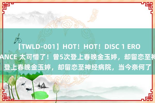 【TWLD-001】HOT！HOT！DISC 1 ERO-BODY BURNING DANCE 太可惜了！曾5次登上春晚金玉婷，却留恋至神经病院，当今奈何了