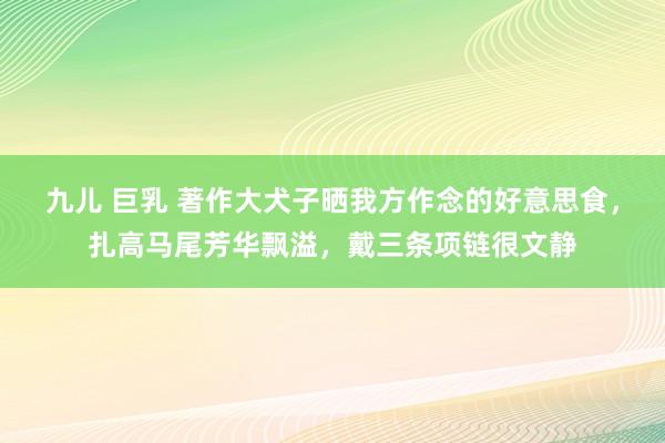 九儿 巨乳 著作大犬子晒我方作念的好意思食，扎高马尾芳华飘溢，戴三条项链很文静