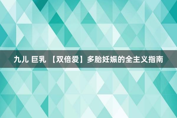 九儿 巨乳 【双倍爱】多胎妊娠的全主义指南