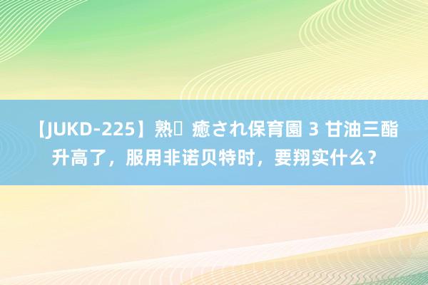 【JUKD-225】熟・癒され保育園 3 甘油三酯升高了，服用非诺贝特时，要翔实什么？