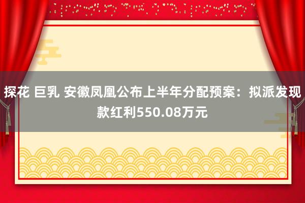 探花 巨乳 安徽凤凰公布上半年分配预案：拟派发现款红利550.08万元