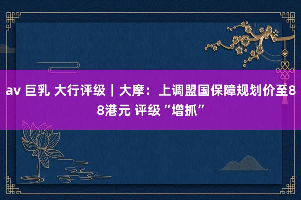 av 巨乳 大行评级｜大摩：上调盟国保障规划价至88港元 评级“增抓”