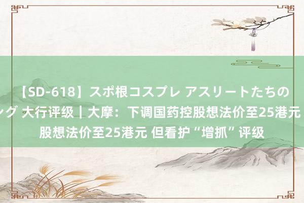 【SD-618】スポ根コスプレ アスリートたちの濡れ濡れトレーニング 大行评级｜大摩：下调国药控股想法价至25港元 但看护“增抓”评级