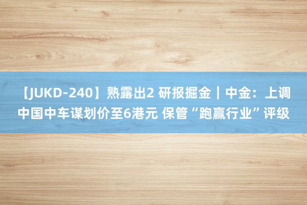 【JUKD-240】熟露出2 研报掘金｜中金：上调中国中车谋划价至6港元 保管“跑赢行业”评级