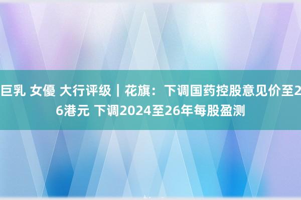 巨乳 女優 大行评级｜花旗：下调国药控股意见价至26港元 下调2024至26年每股盈测