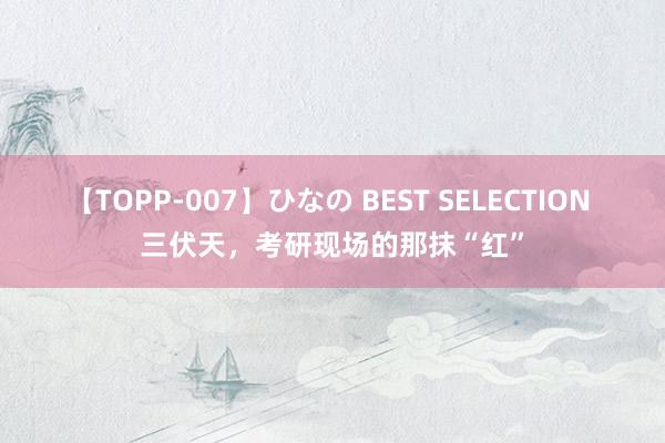 【TOPP-007】ひなの BEST SELECTION 三伏天，考研现场的那抹“红”