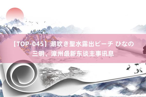 【TOP-045】潮吹き聖水露出ビーチ ひなの 三明、漳州最新东谈主事讯息