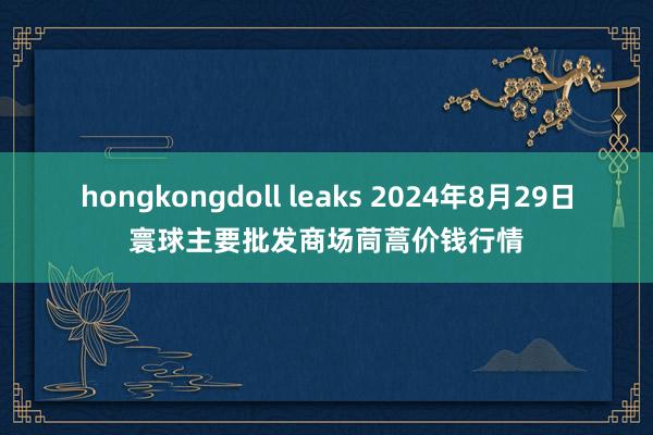 hongkongdoll leaks 2024年8月29日寰球主要批发商场茼蒿价钱行情