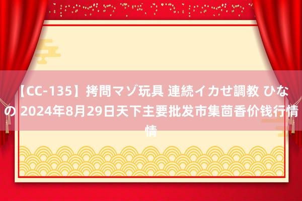 【CC-135】拷問マゾ玩具 連続イカせ調教 ひなの 2024年8月29日天下主要批发市集茴香价钱行情