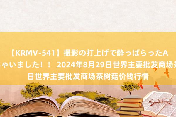 【KRMV-541】撮影の打上げで酔っぱらったAV女優をハメちゃいました！！ 2024年8月29日世界主要批发商场茶树菇价钱行情