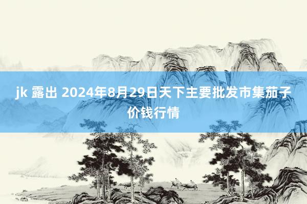 jk 露出 2024年8月29日天下主要批发市集茄子价钱行情