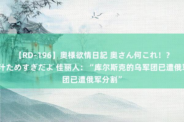 【RD-196】奥様欲情日記 奥さん何これ！？スケベ汁ためすぎだよ 佳丽人：“库尔斯克的乌军团已遭俄军分割”