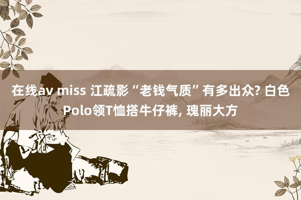 在线av miss 江疏影“老钱气质”有多出众? 白色Polo领T恤搭牛仔裤， 瑰丽大方