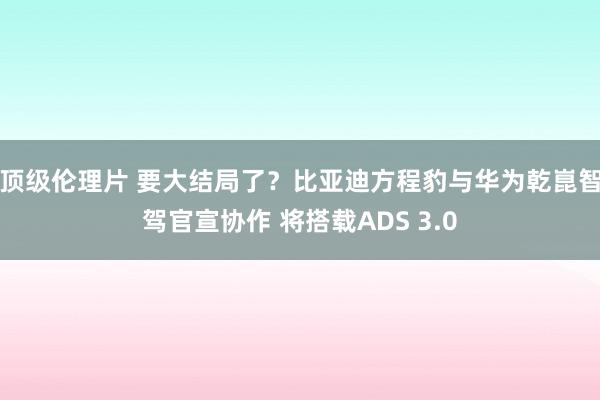 顶级伦理片 要大结局了？比亚迪方程豹与华为乾崑智驾官宣协作 将搭载ADS 3.0