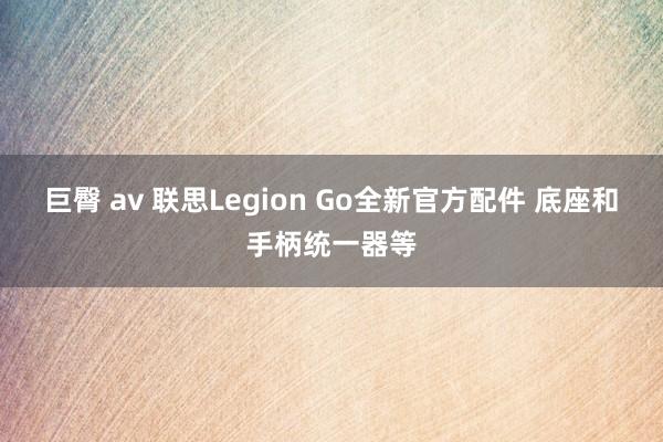 巨臀 av 联思Legion Go全新官方配件 底座和手柄统一器等