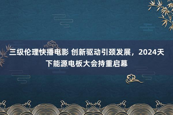 三级伦理快播电影 创新驱动引颈发展，2024天下能源电板大会持重启幕