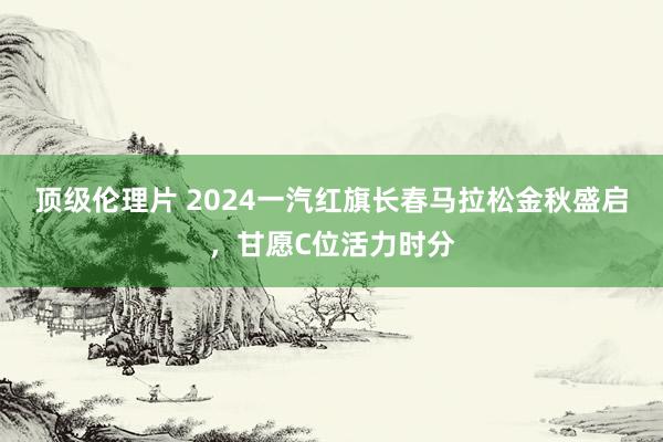 顶级伦理片 2024一汽红旗长春马拉松金秋盛启，甘愿C位活力时分