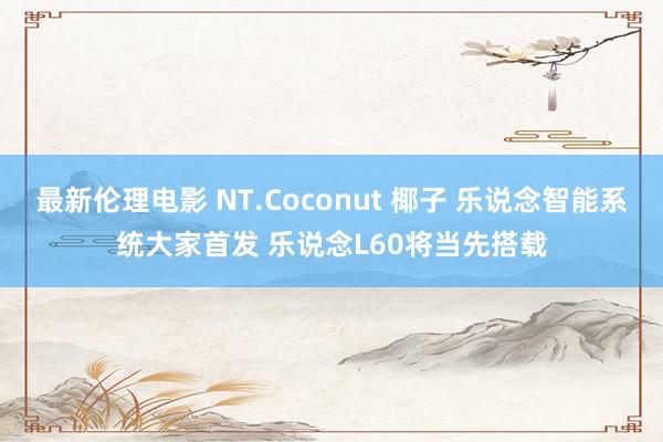 最新伦理电影 NT.Coconut 椰子 乐说念智能系统大家首发 乐说念L60将当先搭载