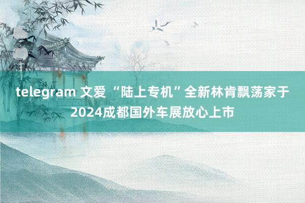 telegram 文爱 “陆上专机”全新林肯飘荡家于2024成都国外车展放心上市