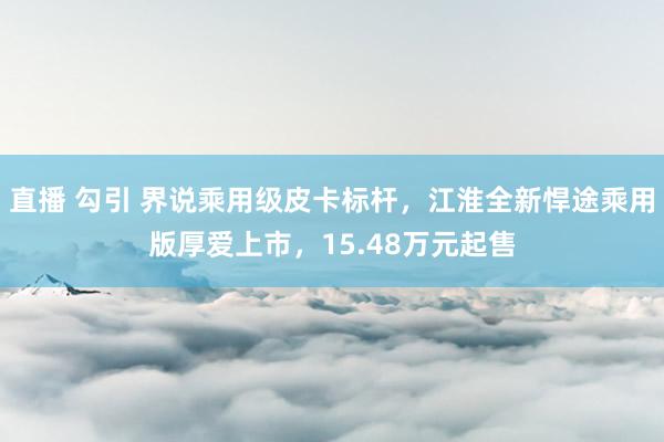 直播 勾引 界说乘用级皮卡标杆，江淮全新悍途乘用版厚爱上市，15.48万元起售