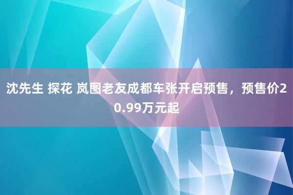 沈先生 探花 岚图老友成都车张开启预售，预售价20.99万元起