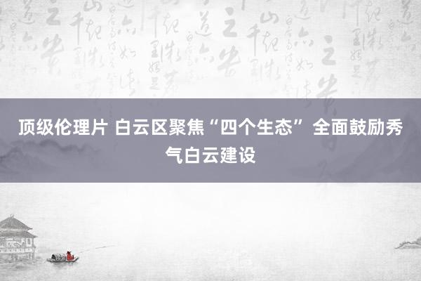 顶级伦理片 白云区聚焦“四个生态” 全面鼓励秀气白云建设