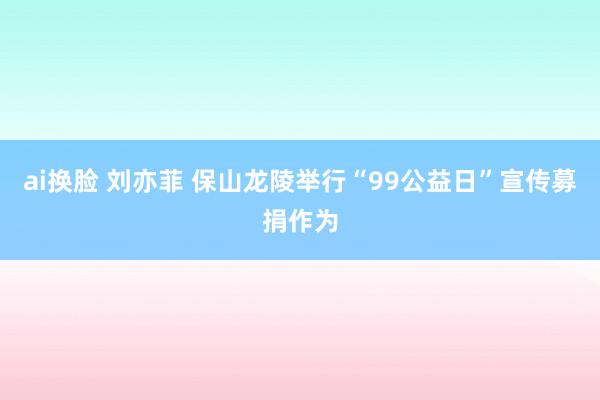 ai换脸 刘亦菲 保山龙陵举行“99公益日”宣传募捐作为