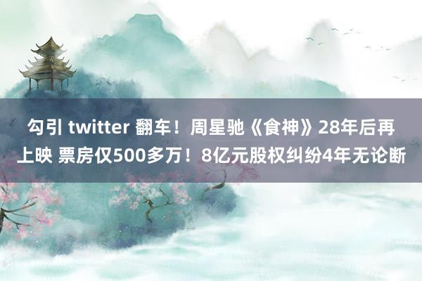 勾引 twitter 翻车！周星驰《食神》28年后再上映 票房仅500多万！8亿元股权纠纷4年无论断