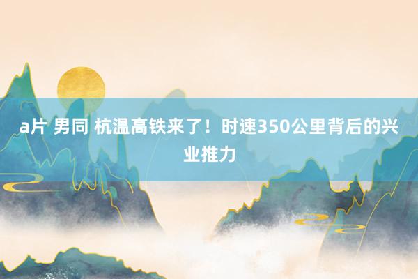 a片 男同 杭温高铁来了！时速350公里背后的兴业推力