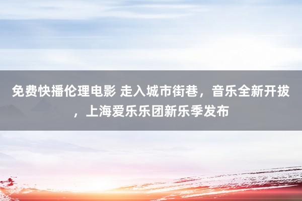 免费快播伦理电影 走入城市街巷，音乐全新开拔，上海爱乐乐团新乐季发布