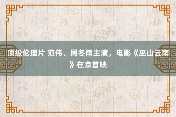 顶级伦理片 范伟、周冬雨主演，电影《巫山云雨》在京首映