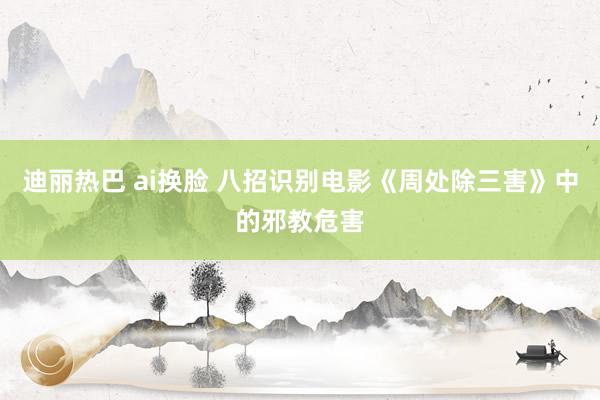 迪丽热巴 ai换脸 八招识别电影《周处除三害》中的邪教危害