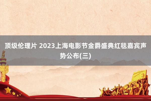 顶级伦理片 2023上海电影节金爵盛典红毯嘉宾声势公布(三)