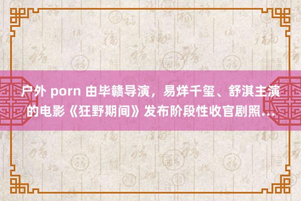 户外 porn 由毕赣导演，易烊千玺、舒淇主演的电影《狂野期间》发布阶段性收官剧照…