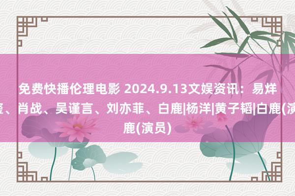 免费快播伦理电影 2024.9.13文娱资讯：易烊千玺、肖战、吴谨言、刘亦菲、白鹿|杨洋|黄子韬|白鹿(演员)