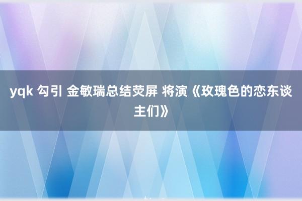 yqk 勾引 金敏瑞总结荧屏 将演《玫瑰色的恋东谈主们》