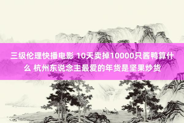 三级伦理快播电影 10天卖掉10000只酱鸭算什么 杭州东说念主最爱的年货是坚果炒货